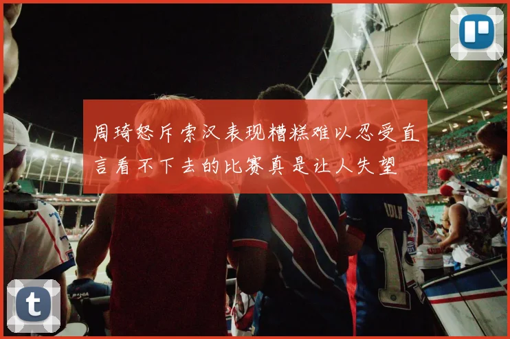 周琦怒斥索汉表现糟糕难以忍受直言看不下去的比赛真是让人失望