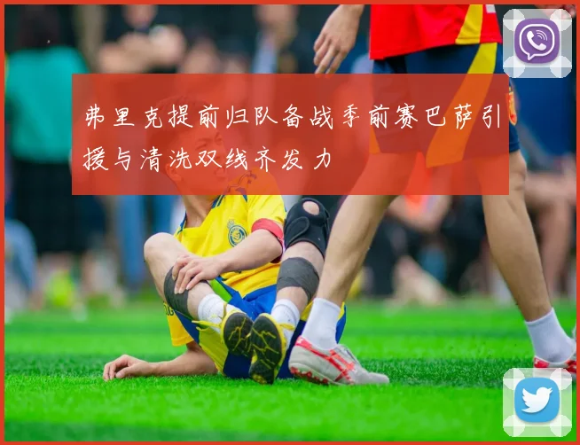 弗里克提前归队备战季前赛巴萨引援与清洗双线齐发力