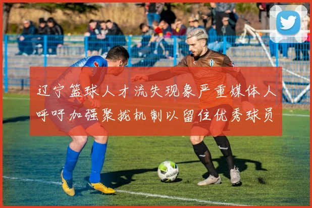 辽宁篮球人才流失现象严重媒体人呼吁加强聚拢机制以留住优秀球员