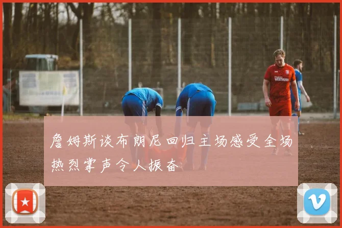 詹姆斯谈布朗尼回归主场感受全场热烈掌声令人振奋