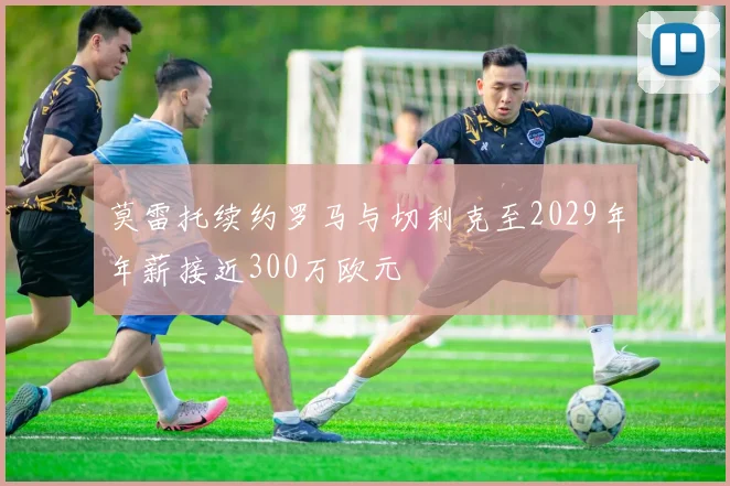 莫雷托续约罗马与切利克至2029年年薪接近300万欧元