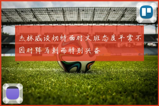 杰林威谈切特面对文班态度平常不因对阵马刺而特别兴奋