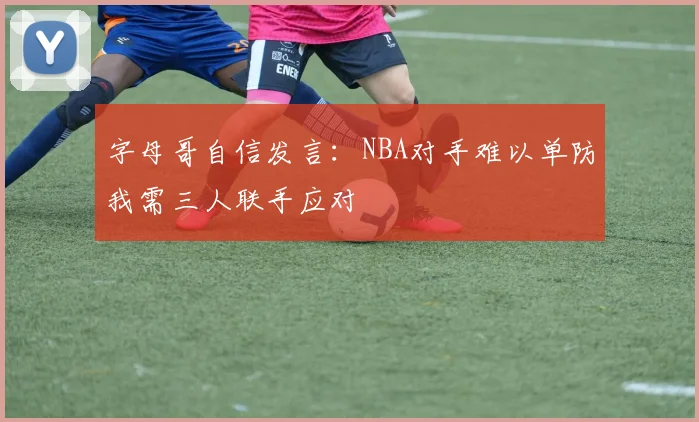 字母哥自信发言：NBA对手难以单防我需三人联手应对