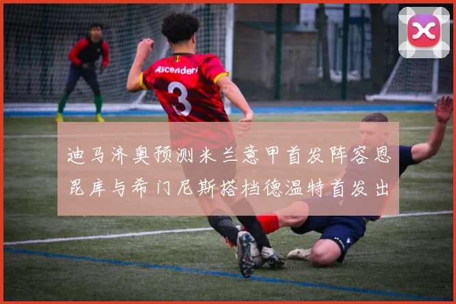 迪马济奥预测米兰意甲首发阵容恩昆库与希门尼斯搭档德温特首发出战