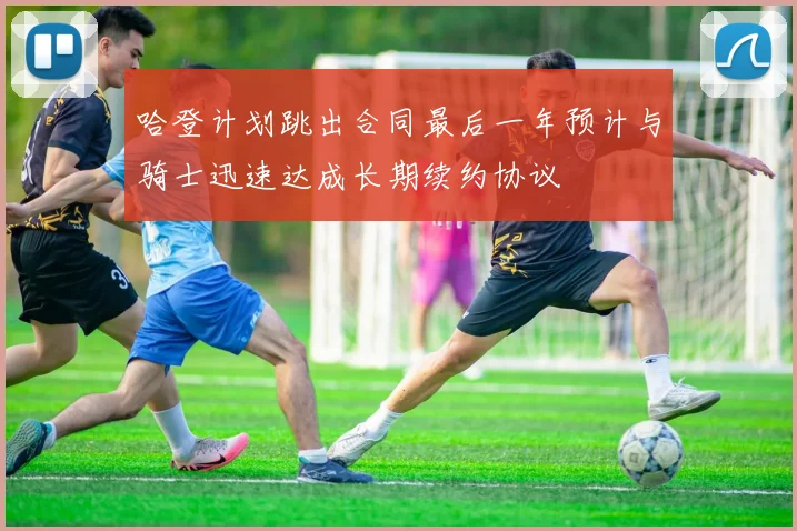 哈登计划跳出合同最后一年预计与骑士迅速达成长期续约协议
