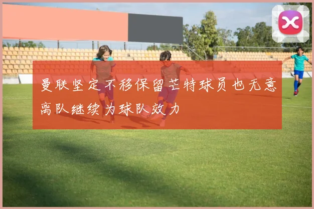 曼联坚定不移保留芒特球员也无意离队继续为球队效力