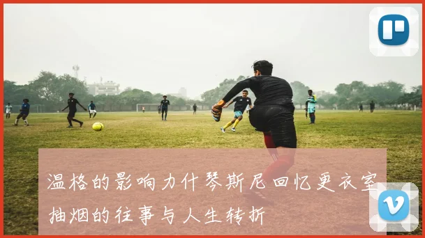 温格的影响力什琴斯尼回忆更衣室抽烟的往事与人生转折