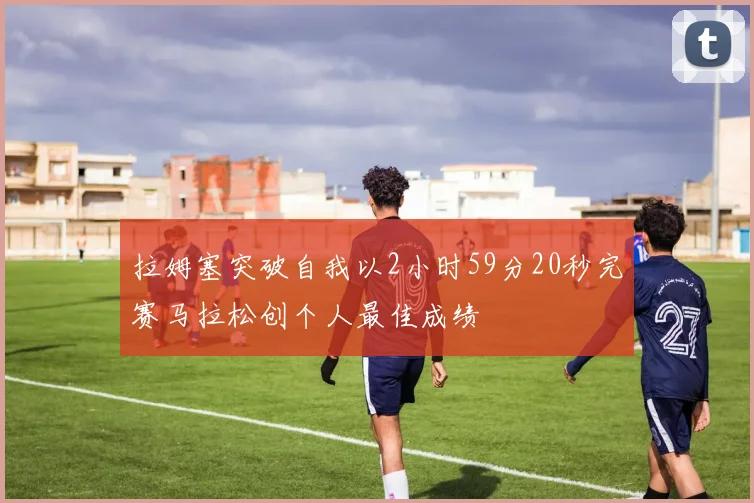 拉姆塞突破自我以2小时59分20秒完赛马拉松创个人最佳成绩