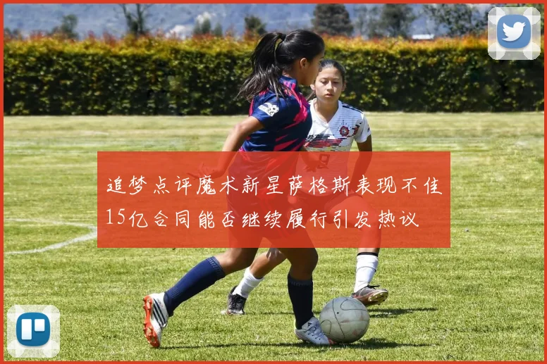 追梦点评魔术新星萨格斯表现不佳15亿合同能否继续履行引发热议