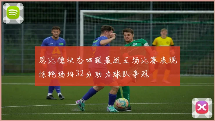 恩比德状态回暖最近五场比赛表现惊艳场均32分助力球队争冠