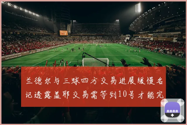 兰德尔与三球四方交易进展缓慢名记透露盖耶交易需等到10号才能完成