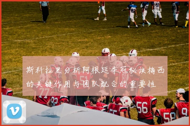 斯科拉里分析阿根廷夺冠秘诀梅西的关键作用与团队配合的重要性