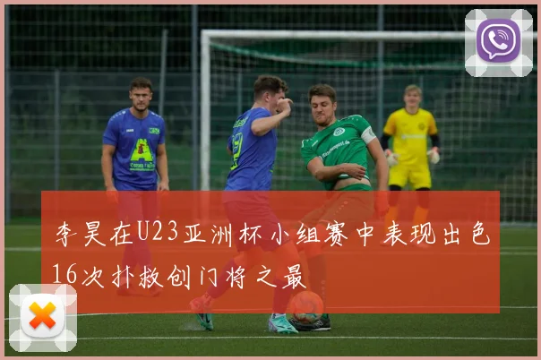 李昊在U23亚洲杯小组赛中表现出色16次扑救创门将之最