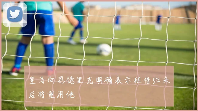 皇马向恩德里克明确表示租借归来后将重用他